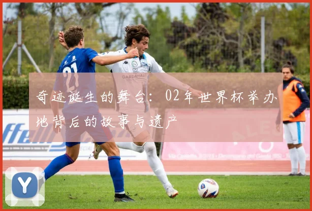 奇迹诞生的舞台：02年世界杯举办地背后的故事与遗产