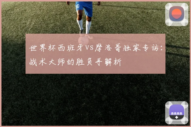 世界杯西班牙vs摩洛哥独家专访：战术大师的胜负手解析