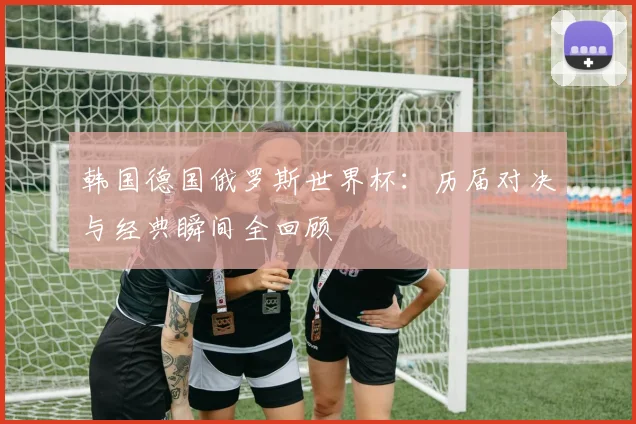 韩国德国俄罗斯世界杯：历届对决与经典瞬间全回顾