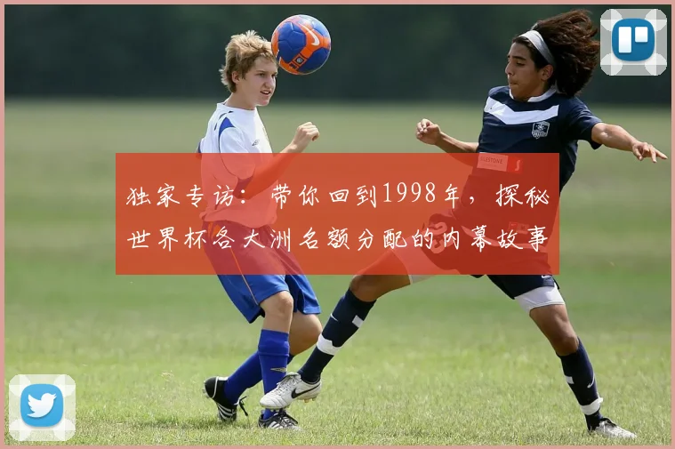 独家专访：带你回到1998年，探秘世界杯各大洲名额分配的内幕故事