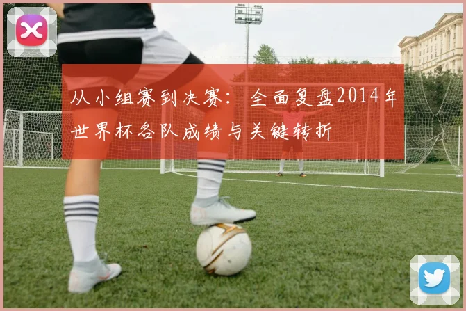 从小组赛到决赛：全面复盘2014年世界杯各队成绩与关键转折