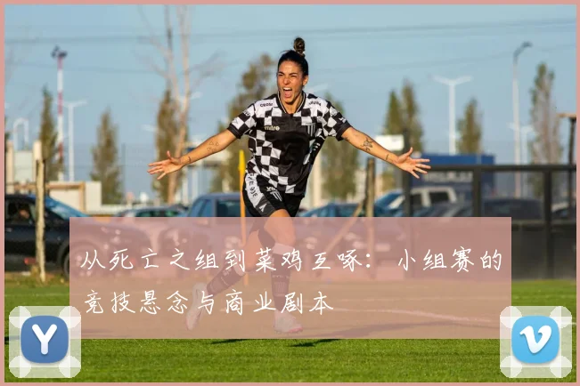 从死亡之组到菜鸡互啄：小组赛的竞技悬念与商业剧本