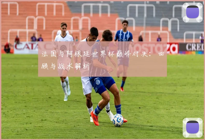 法国与阿根廷世界杯巅峰对决：回顾与战术解析