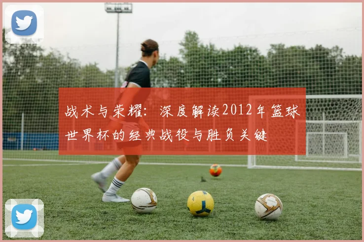 战术与荣耀：深度解读2012年篮球世界杯的经典战役与胜负关键