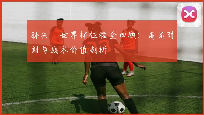 孙兴慜世界杯征程全回顾：高光时刻与战术价值剖析