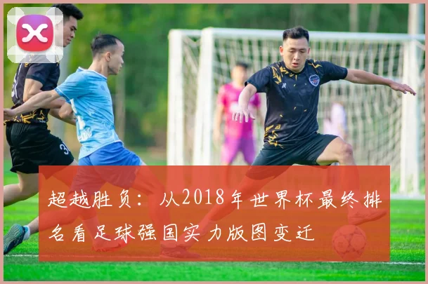 超越胜负：从2018年世界杯最终排名看足球强国实力版图变迁