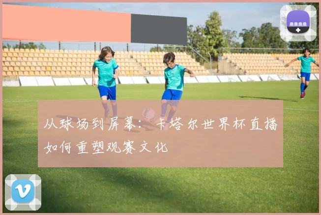 从球场到屏幕：卡塔尔世界杯直播如何重塑观赛文化