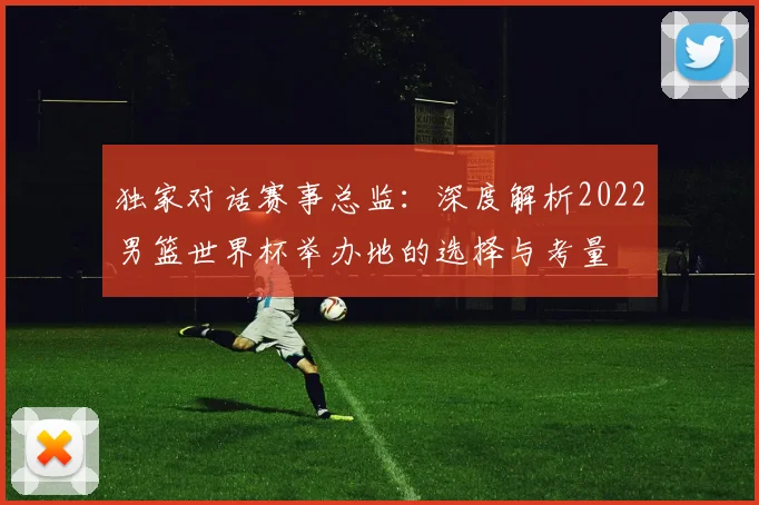独家对话赛事总监：深度解析2022男篮世界杯举办地的选择与考量