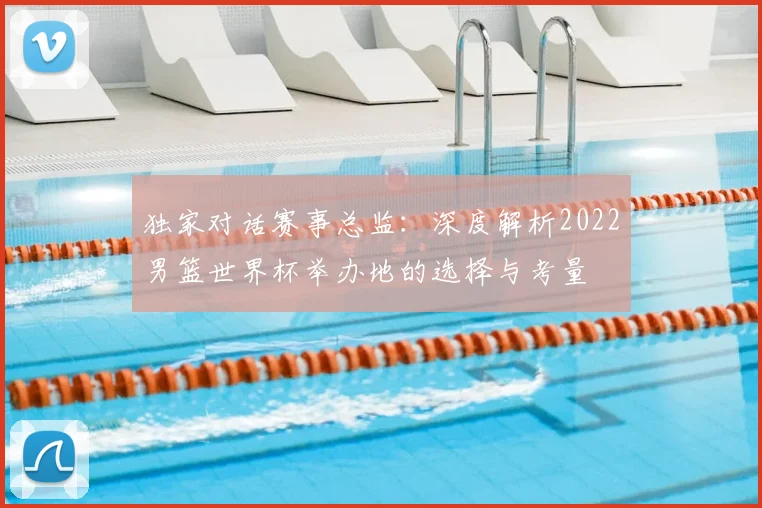 独家对话赛事总监：深度解析2022男篮世界杯举办地的选择与考量