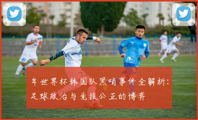 年世界杯韩国队黑哨事件全解析：足球政治与竞技公正的博弈