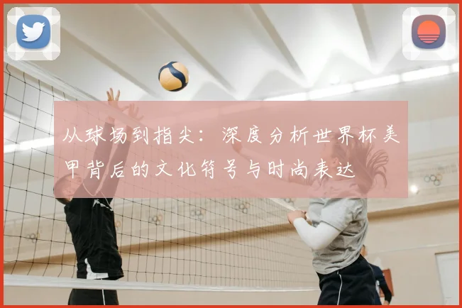 从球场到指尖：深度分析世界杯美甲背后的文化符号与时尚表达