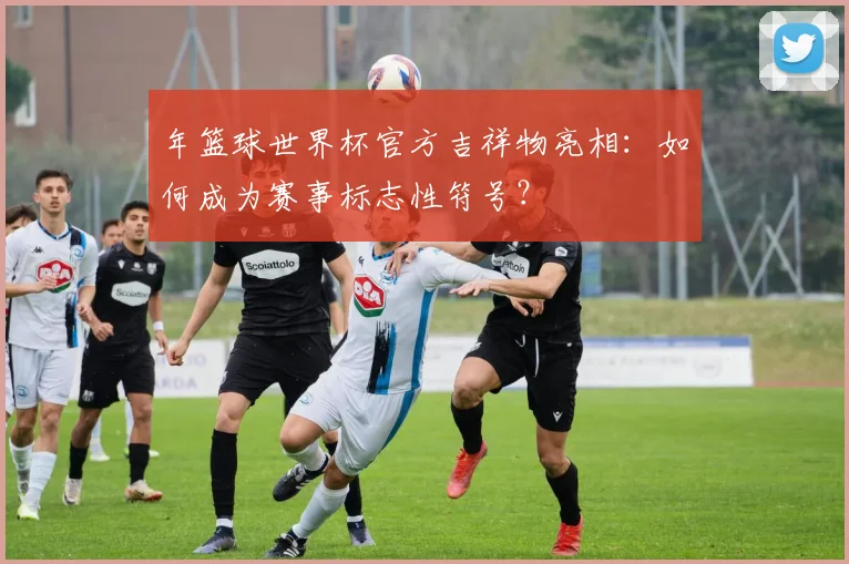 年篮球世界杯官方吉祥物亮相：如何成为赛事标志性符号？