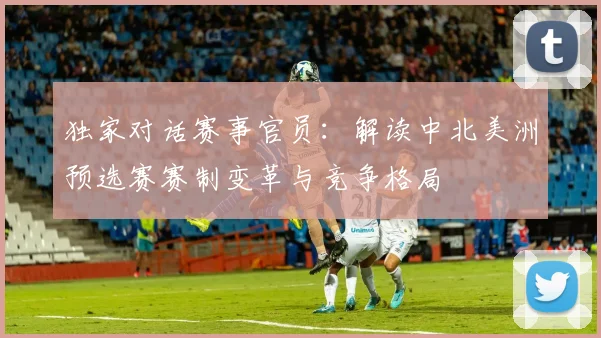 独家对话赛事官员：解读中北美洲预选赛赛制变革与竞争格局