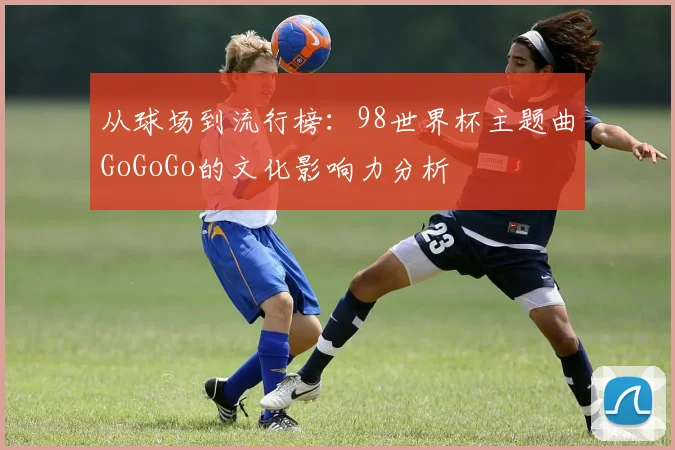 从球场到流行榜：98世界杯主题曲GoGoGo的文化影响力分析