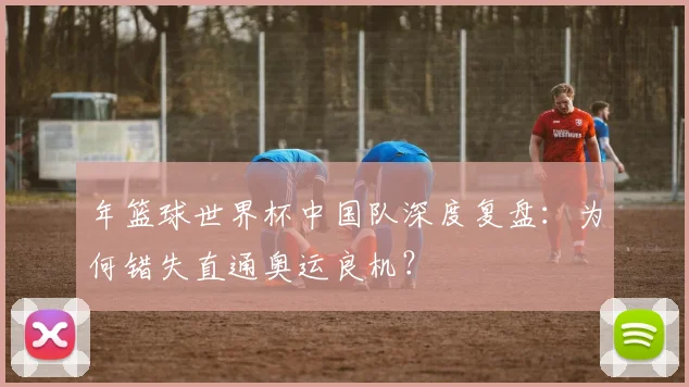 年篮球世界杯中国队深度复盘：为何错失直通奥运良机？