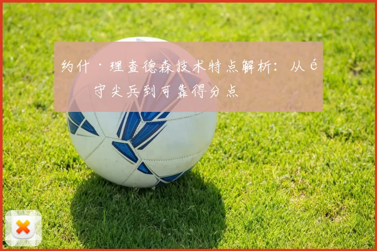 约什·理查德森技术特点解析：从防守尖兵到可靠得分点