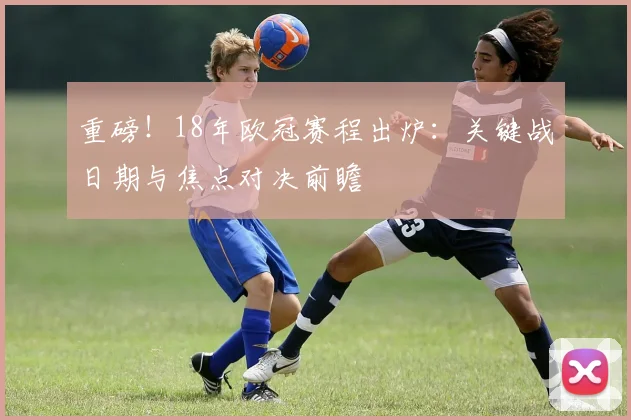 重磅！18年欧冠赛程出炉：关键战日期与焦点对决前瞻