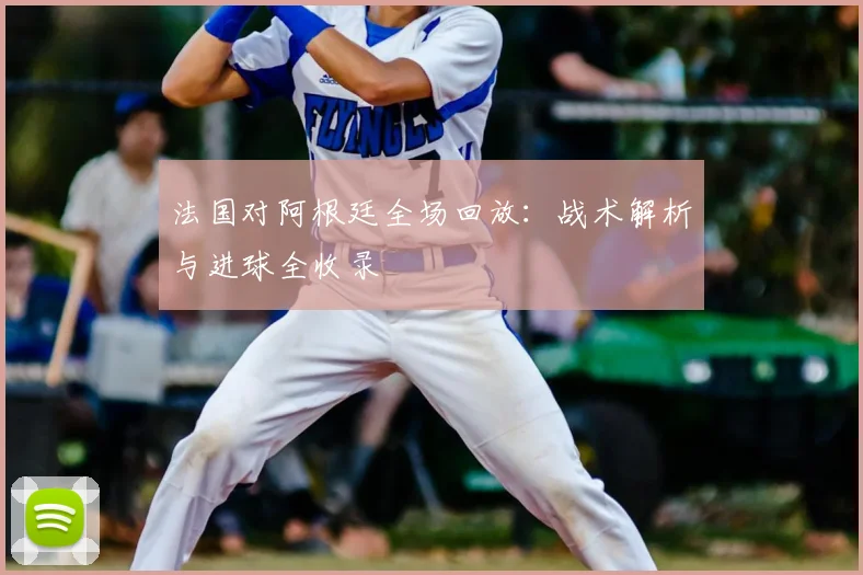 法国对阿根廷全场回放：战术解析与进球全收录