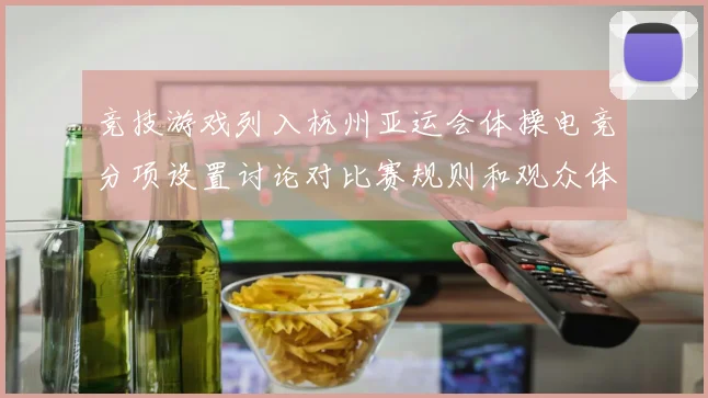 竞技游戏列入杭州亚运会体操电竞分项设置讨论对比赛规则和观众体验影响