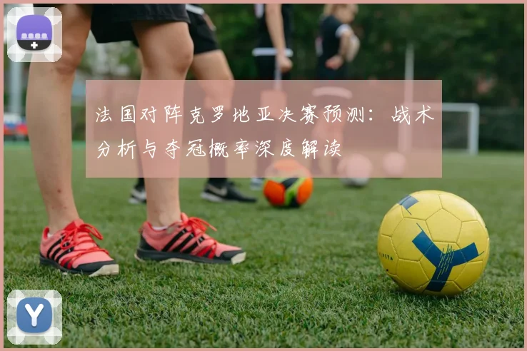 法国对阵克罗地亚决赛预测：战术分析与夺冠概率深度解读