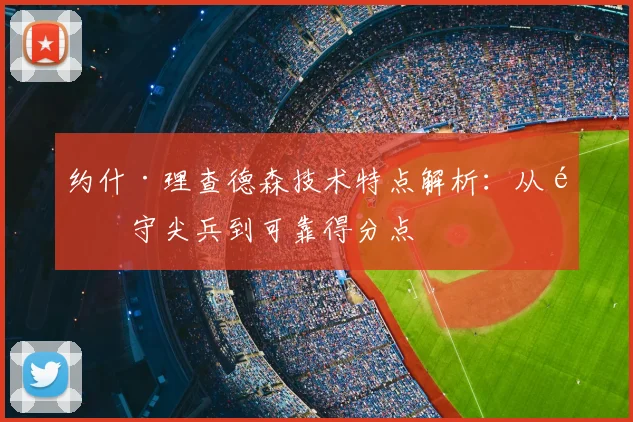 约什·理查德森技术特点解析：从防守尖兵到可靠得分点