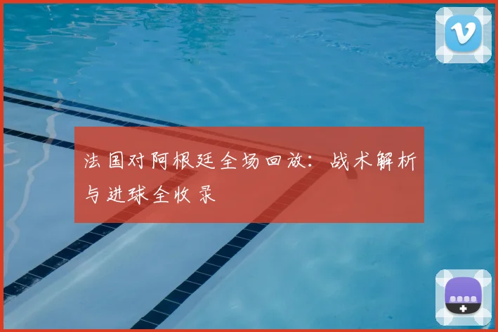 法国对阿根廷全场回放：战术解析与进球全收录