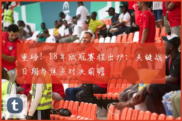 重磅！18年欧冠赛程出炉：关键战日期与焦点对决前瞻